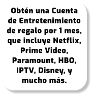 Obtén una Cuenta de Entretenimiento de regalo por 1 mes, que incluye Netflix, Prime Video, Paramount, HBO, IPTV, Disney, y mucho más.